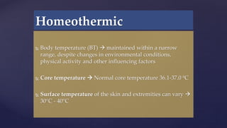  Body temperature (BT)  maintained within a narrow
range, despite changes in environmental conditions,
physical activity and other influencing factors
 Core temperature  Normal core temperature 36.1-37.0 ºC
 Surface temperature of the skin and extremities can vary 
30°C - 40°C
Homeothermic
 