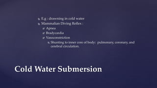  E.g : drawning in cold water
 Mammalian Diving Reflex :
 Apnea
 Bradycardia
 Vasoconstriction
 Shunting to inner core of body: pulmonary, coronary, and
cerebral circulation.
Cold Water Submersion
 