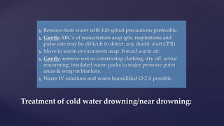  Remove from water with full spinal precautions preferable.
 Gentle ABC’s of resuscitation asap (pts. respirations and
pulse rate may be difficult to detect; any doubt: start CPR)
 Move to warm environment asap. Forced warm air.
 Gently: remove wet or constricting clothing, dry off, active
rewarming: insulated warm packs to major pressure point
areas & wrap in blankets.
 Warm IV solutions and warm humidified O-2 if possible.
Treatment of cold water drowning/near drowning:
 