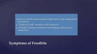  Sensory deficits always present (light-touch, pain, temperature
perception)
 “chunk of wood” sensation and clumsiness
 “frostnip” transient numbness and tingling without tissue
destruction
Symptoms of Frostbite
 