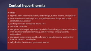 Causes:
 hypothalamic lesions (infarction, hemorrhage, tumor, trauma, encephalitis)
 intoxication(anticholinergic and sympatho mimetic drugs, salicylates,
amphetamines, cocaine)
 acute spinal cord transection above T3-4
 delirium, catatonia
 malignant neuroleptic sy.(caused by skeletal muscle rigidity from treatment
with neuroleptic medications (e.g., antipsychotics, antidepressants,
antiemetics).
 malignant hyperhermia (rapid and massive skeletal muscle contraction
from exposure to anesthesia)
 dehydration, heat stroke, generaised tetanus
Central hyperthermia
 