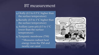  Orally (0.3 to 0.5°C higher than
the surface temperature)
 Rectally (0.5 to 1°C higher than
the surface temperature)
 Axillary (arm-pit) (0.5 to 1°C
lower than the surface
temperature)
 Tympanic membrane (TM)
* Measures radiant heat
energy from the TM and
nearby ear canal
BT measurement
 