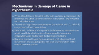  When blood flow is diverted to the skin, reduced perfusion of the
intestines and other viscera can result in ischemia, endotoxemia,
and oxidative stress
 Excessively high tissue temperatures (heat shock >41° C, 105.8° F)
can produce direct tissue injury
 Heat shock, ischemia, and systemic inflammatory responses can
result in cellular dysfunction, disseminated intravascular
coagulation, and multiorgan dysfunction syndrome
 Reduced cerebral blood flow, combined with abnormal local
metabolism and coagulopathy, can lead to dysfunction of the
central nervous system
Mechanisms in damage of tissue in
hypethermia
 