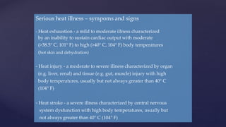 Serious heat illness – sympoms and signs
- Heat exhaustion - a mild to moderate illness characterized
by an inability to sustain cardiac output with moderate
(>38.5° C, 101° F) to high (>40° C, 104° F) body temperatures
(hot skin and dehydration)
- Heat injury - a moderate to severe illness characterized by organ
(e.g. liver, renal) and tissue (e.g. gut, muscle) injury with high
body temperatures, usually but not always greater than 40° C
(104° F)
- Heat stroke - a severe illness characterized by central nervous
system dysfunction with high body temperatures, usually but
not always greater than 40° C (104° F)
 
