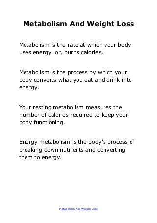 Metabolism And Weight Loss
Metabolism And Weight Loss
Metabolism is the rate at which your body
uses energy, or, burns calories.
Metabolism is the process by which your
body converts what you eat and drink into
energy.
Your resting metabolism measures the
number of calories required to keep your
body functioning.
Energy metabolism is the body's process of
breaking down nutrients and converting
them to energy.
 