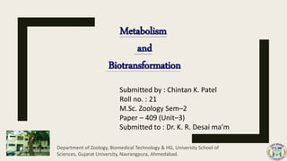 Metabolism
and
Biotransformation
Submitted by : Chintan K. Patel
Roll no. : 21
M.Sc. Zoology Sem–2
Paper – 409 (Unit–3)
Submitted to : Dr. K. R. Desai ma’m
Department of Zoology, Biomedical Technology & HG, University School of
Sciences, Gujarat University, Navrangpura, Ahmedabad.
 