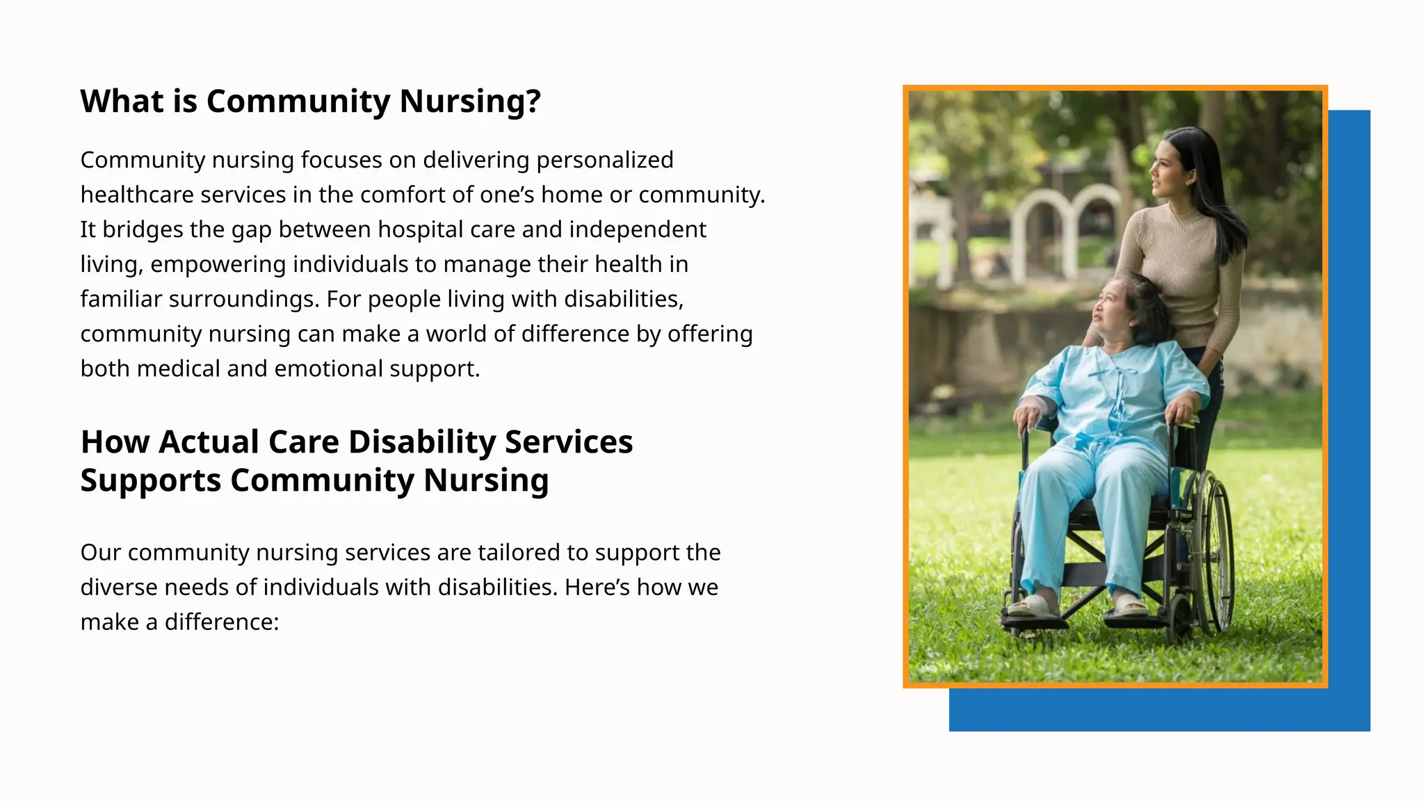 What is Community Nursing?
Community nursing focuses on delivering personalized
healthcare services in the comfort of one’s home or community.
It bridges the gap between hospital care and independent
living, empowering individuals to manage their health in
familiar surroundings. For people living with disabilities,
community nursing can make a world of difference by offering
both medical and emotional support.
How Actual Care Disability Services
Supports Community Nursing
Our community nursing services are tailored to support the
diverse needs of individuals with disabilities. Here’s how we
make a difference:
 