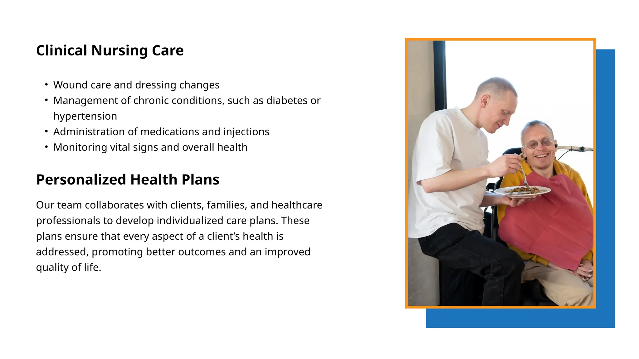 Clinical Nursing Care
• Wound care and dressing changes
• Management of chronic conditions, such as diabetes or
hypertension
• Administration of medications and injections
• Monitoring vital signs and overall health
Personalized Health Plans
Our team collaborates with clients, families, and healthcare
professionals to develop individualized care plans. These
plans ensure that every aspect of a client’s health is
addressed, promoting better outcomes and an improved
quality of life.
 