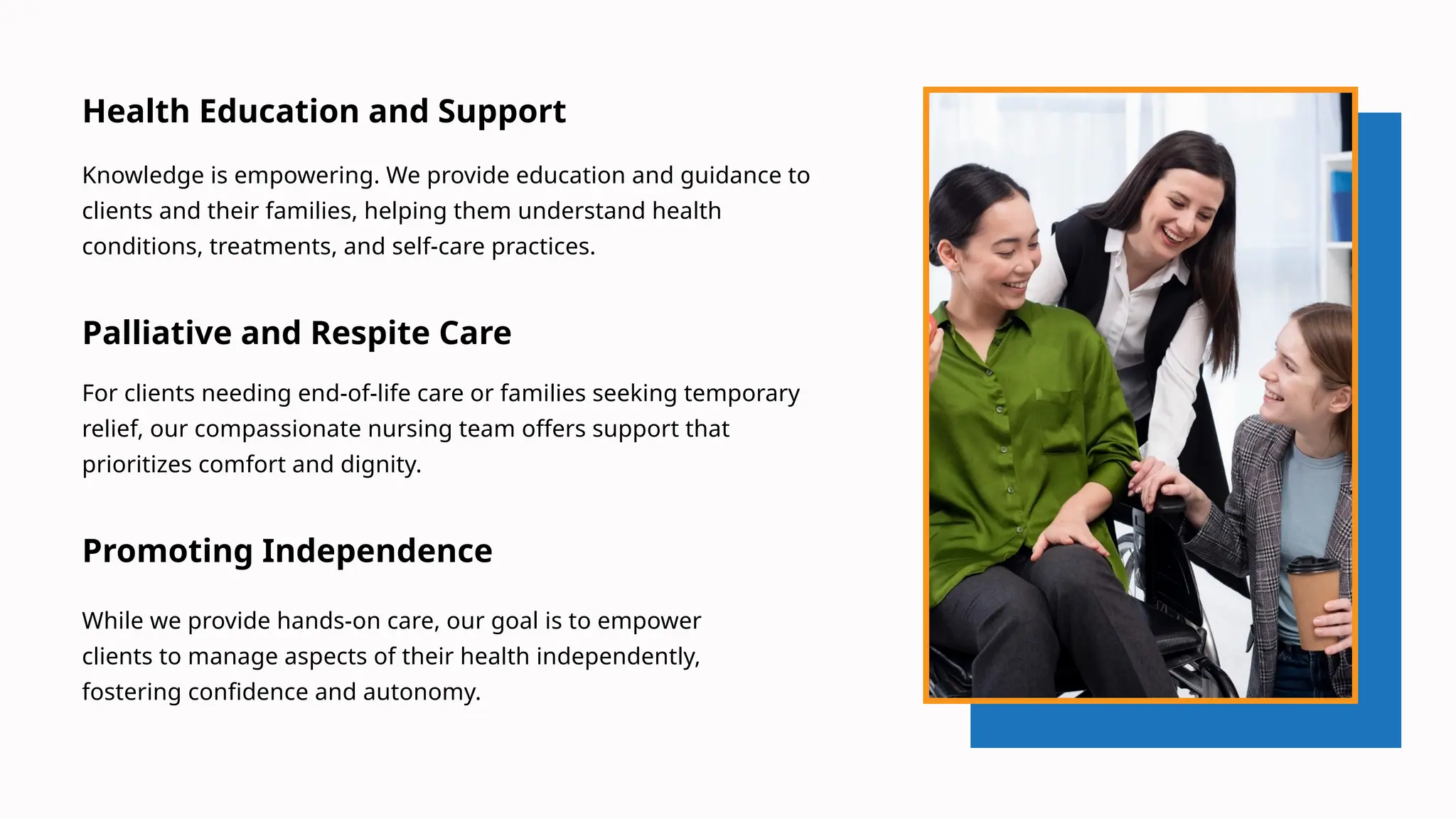 Health Education and Support
Knowledge is empowering. We provide education and guidance to
clients and their families, helping them understand health
conditions, treatments, and self-care practices.
Palliative and Respite Care
For clients needing end-of-life care or families seeking temporary
relief, our compassionate nursing team offers support that
prioritizes comfort and dignity.
Promoting Independence
While we provide hands-on care, our goal is to empower
clients to manage aspects of their health independently,
fostering confidence and autonomy.
 