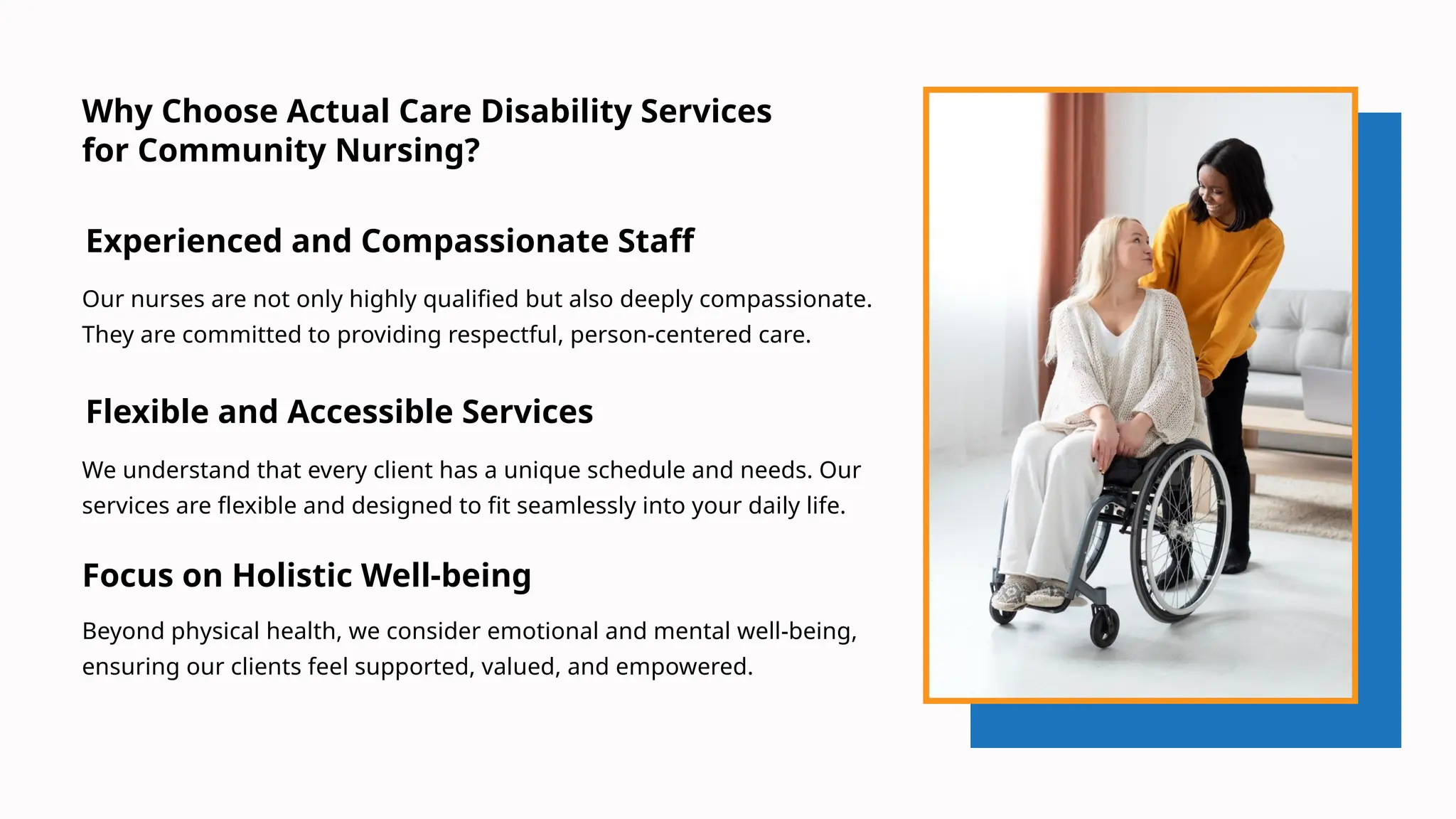 Experienced and Compassionate Staff
Focus on Holistic Well-being
Why Choose Actual Care Disability Services
for Community Nursing?
Our nurses are not only highly qualified but also deeply compassionate.
They are committed to providing respectful, person-centered care.
We understand that every client has a unique schedule and needs. Our
services are flexible and designed to fit seamlessly into your daily life.
Flexible and Accessible Services
Beyond physical health, we consider emotional and mental well-being,
ensuring our clients feel supported, valued, and empowered.
 