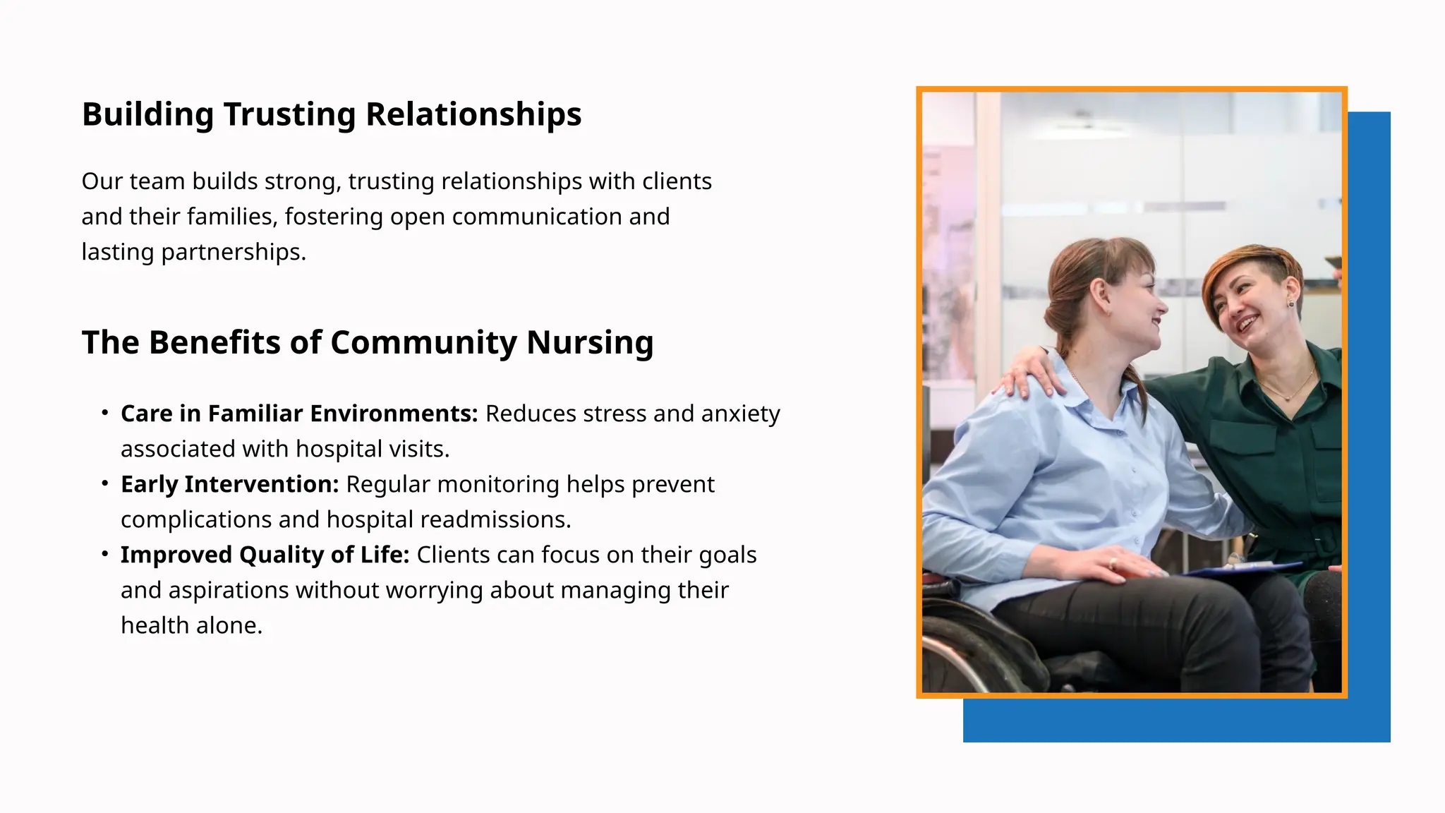 The Benefits of Community Nursing
• Care in Familiar Environments: Reduces stress and anxiety
associated with hospital visits.
• Early Intervention: Regular monitoring helps prevent
complications and hospital readmissions.
• Improved Quality of Life: Clients can focus on their goals
and aspirations without worrying about managing their
health alone.
Building Trusting Relationships
Our team builds strong, trusting relationships with clients
and their families, fostering open communication and
lasting partnerships.
 