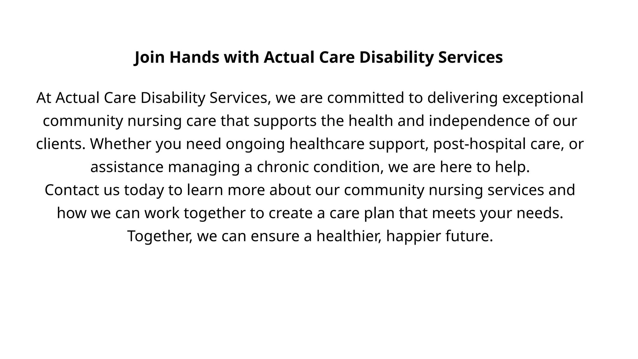 At Actual Care Disability Services, we are committed to delivering exceptional
community nursing care that supports the health and independence of our
clients. Whether you need ongoing healthcare support, post-hospital care, or
assistance managing a chronic condition, we are here to help.
Contact us today to learn more about our community nursing services and
how we can work together to create a care plan that meets your needs.
Together, we can ensure a healthier, happier future.
Join Hands with Actual Care Disability Services
 