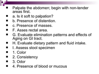 Palpate the abdomen; begin with non-tender areas first. a. Is it soft to palpation? b. Presence of distention. c. Presence of masses. F. Asses rectal area. G. Evaluate elimination patterns and effects of Aging on GI tract. H. Evaluate dietary pattern and fluid intake. I. Assess stool specimen 1. Color 2. Consistency 3. Odor 4. Presence of blood or mucous 