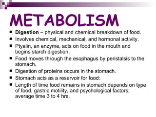 METABOLISM Digestion  – physical and chemical breakdown of food. Involves chemical, mechanical, and hormonal activity. Ptyalin, an enzyme, acts on food in the mouth and begins starch digestion. Food moves through the esophagus by peristalsis to the stomach. Digestion of proteins occurs in the stomach. Stomach acts as a reservoir for food: Length of time food remains in stomach depends on type of food, gastric motility, and psychological factors; average time 3 to 4 hrs. 