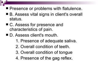 Presence or problems with flatulence.  B. Assess vital signs in client's overall status. C. Assess for presence and characteristics of pain. D. Assess client's mouth. 1. Presence of adequate saliva. 2. Overall condition of teeth. 3. Overall condition of tongue 4. Presence of the gag reflex. 