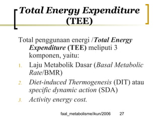 faal_metabolisme/ikun/2006 27
Total Energy Expenditure
(TEE)
Total penggunaan energi /Total Energy
Expenditure (TEE) meliputi 3
komponen, yaitu:
1. Laju Metabolik Dasar (Basal Metabolic
Rate/BMR)
2. Diet-induced Thermogenesis (DIT) atau
specific dynamic action (SDA)
3. Activity energy cost.
 