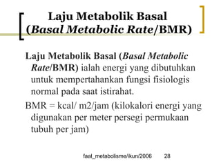 faal_metabolisme/ikun/2006 28
Laju Metabolik Basal
(Basal Metabolic Rate/BMR)
Laju Metabolik Basal (Basal Metabolic
Rate/BMR) ialah energi yang dibutuhkan
untuk mempertahankan fungsi fisiologis
normal pada saat istirahat.
BMR = kcal/ m2/jam (kilokalori energi yang
digunakan per meter persegi permukaan
tubuh per jam)
 