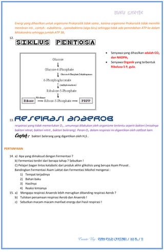 BUKU CANTIK
Create By : DIAN PUJI LESTARI / XII A3 / 11
Energi yang dihasilkan untuk organisme Prokariotik tidak sama , karena organisme Prokariotik tidak memiliki
membran inti , contoh : eubakteria , cyanobakteria (alga biru) sehingga tidak ada pemindahan ATP ke dalam
Mitokondria sehingga jumlah ATP 38.
12.
SIKLUS PENTOSA
 Senyawa yang dihasilkan adalah CO2
dan NADPH2
 Senyawa Organik yang terbentuk
Ribolusa 5 P, gula.
13. RESPIRASI ANAEROB
resporasi yang tidak memerlukan O2 , umumnya dilakukan oleh organisme tertentu seperti bakteri (misalnya
bakteri nitrat, bakteri nitrit , bakteri belerang). Peran O2 dalam respirasi ini digantikan oleh zat0zat laen.
Contoh : bakteri belerang yang digantikan oleh H2S .
PERTANYAAN
14. a) Apa yang dimaksud dengan Fermentasi ?
b) Fermentasi terdiri dari berapa tahap ? Sebutkan !
C) Pelajari bagan lintas katabolic dari produk akhir glikolisis yang berupa Asam Piruvat .
Bandingkan Fermentasi Asam Laktat dan Fermentasi Alkohol mengenai :
1) Tempat terjadinya
2) Bahan baku
3) Hasilnya
4) Reaksi kimianya
15. a) Mengapa respirasi Anaerob lebih merugikan dibanding respirasi Aerob ?
b) Tuliskan persamaan respirasi Aerob dan Anaerob !
c) Sebutkan macam-macam manfaat energy dari hasil respirasi !
 