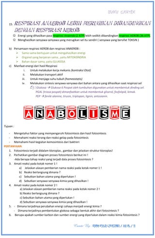 BUKU CANTIK
Create By : DIAN PUJI LESTARI / XII A3 / 11
15. Respirasi AnaEROB lebih merugikan dibandingkan
dengan Respirasi AEROB
 Energi yang dihasilkan pasa respirasi Anaerob (2 ATP) lebih sedikit dibandingkan respirasi AEROB (36 ATP).
 Menghasilkan senyawa-senyawa yang merugikan sel itu sendiri ( senyawa yang bersifat TOKSIN )
b) Persamaan respirasi AEROB dan respirasi ANAEROB :
 Sama-sama bertujuan untuk mengahasilkan energi
 Organel yang berperan sama , yaitu MITOKONDRIA
 Bahan dasar sama, yaitu GLUKOSA
c) Manfaat energi dari hasil Respirasi
i. Untuk melakukan kerja mekanis (kontraksi Otot)
ii. Melakukan transport aktif
iii. Untuk menjaga suhu tubuh (homeostatis)
iv. Melakukan sintesis senyawa-senyawa dari bahan antara yang dihasilkan saat respirasi sel
Eg : Glukosa  Glukosa 6 Pospat oleh tumbuhan digunakan untuk membentuk dinding sel.
PGAL (triosa pospat) dimanfaatkan untuk membentuk gliserol, fosfolipid, lemak.
PEP  fenile alanine, tirusin, triptopan, lignin, antosianin.
Tujuan :
- Mengetahui faktor yang mempengaruhi fotosintesis dan hasil fotosintesis
- Memahami reaksi terang dan reaksi gelap pada fotosintesis
- Memahami hasil kegiatan kemosintesis dari baktreri
PERTANYAAN
1. Fotosintesis terjadi didalam kloroplas , gambar dan jelaskan struktur kloroplas!
2. Perhatikan gambar diagram proses fotosintesis berikut ini !
-Ada berapa tahap reaksi yang terjadi dala proses fotosintesis ?
3. Amati reaksi pada kotak nomer 1 !
a) Jelaskan alasan pemberian nama reaksi pada kotak nomer 1 !
b) Reaksi berlangsung dimana ?
c) Sebutkan bahan utama yang diperlukan !
d) Sebutkan senyawa-senyawa kimia yang dihasilkan !
4. Amati reaksi pada kotak nomer 2 !
a) Jelaskan alasan pemberian nama reaksi pada kotak nomer 2 !
b) Reaksi berlangsung dimana ?
c) Sebutkan bahan utama yang diperlukan !
d) Sebutkan senyawa-senyawa kimia yang dihasilkan !
5. - Dimana terjadinya perubahan energi cahaya menjadi energi kimia ?
- Dimana terjadinya pembentukan glokosa sebagai bentuk akhir dari fotosintesis ?
6. Berupa apakah sumber karbon dan sumber energi yang diperlukan dalam reaksi kimia fotosintesis ?
 