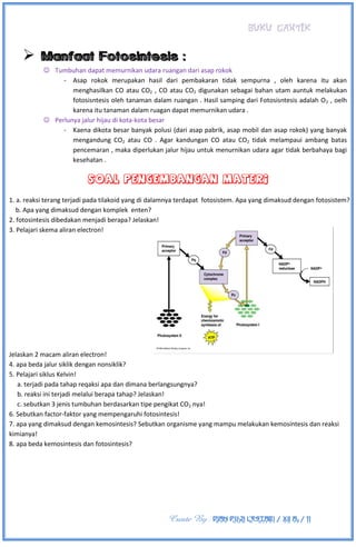 BUKU CANTIK
Create By : DIAN PUJI LESTARI / XII A3 / 11

 Tumbuhan dapat memurnikan udara ruangan dari asap rokok
- Asap rokok merupakan hasil dari pembakaran tidak sempurna , oleh karena itu akan
menghasilkan CO atau CO2 , CO atau CO2 digunakan sebagai bahan utam auntuk melakukan
fotosisntesis oleh tanaman dalam ruangan . Hasil samping dari Fotosisntesis adalah O2 , oelh
karena itu tanaman dalam ruagan dapat memurnikan udara .
 Perlunya jalur hijau di kota-kota besar
- Kaena dikota besar banyak polusi (dari asap pabrik, asap mobil dan asap rokok) yang banyak
mengandung CO2 atau CO . Agar kandungan CO atau CO2 tidak melampaui ambang batas
pencemaran , maka diperlukan jalur hijau untuk menurnikan udara agar tidak berbahaya bagi
kesehatan .
1. a. reaksi terang terjadi pada tilakoid yang di dalamnya terdapat fotosistem. Apa yang dimaksud dengan fotosistem?
b. Apa yang dimaksud dengan komplek enten?
2. fotosintesis dibedakan menjadi berapa? Jelaskan!
3. Pelajari skema aliran electron!
Jelaskan 2 macam aliran electron!
4. apa beda jalur siklik dengan nonsiklik?
5. Pelajari siklus Kelvin!
a. terjadi pada tahap reqaksi apa dan dimana berlangsungnya?
b. reaksi ini terjadi melalui berapa tahap? Jelaskan!
c. sebutkan 3 jenis tumbuhan berdasarkan tipe pengikat CO2 nya!
6. Sebutkan factor-faktor yang mempengaruhi fotosintesis!
7. apa yang dimaksud dengan kemosintesis? Sebutkan organisme yang mampu melakukan kemosintesis dan reaksi
kimianya!
8. apa beda kemosintesis dan fotosintesis?
 