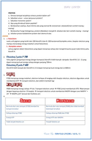 BUKU CANTIK
Create By : DIAN PUJI LESTARI / XII A3 / 11
PROTEIN
a. Dimana tempat terjadinya sintesis protein dalam sel?
b. Sebutkan unsur – unsur penyusun protein?
c. Sebutkan monomer potein!
d. Apa yang dimaksud ikatan peptida?
e. Berdasarkan asalnya, Asam Amino ada yang esensial & nonesensial. Jelaskan& beri contoh masing -
masing!
f. Berdasarkan fungsi biologisnya, protein dibedakan menjadi 8. Jelaskan dan beri contoh masing – masing!
g. Jelaskan proses katabolisme protein dari skema di atas
JAWAB
1. a. fotosistem
suatu unit pigmen yang terdiri dari 200 klorofil A dan B. 500 karotenoid kompleks anten, Aseptor electron yang
mampu menanakap energy matahari untuk fotosintesis
b . Kompleks antern
semua pigmen dalam fotosintesis yang dapat menyerap cahaya dan mengirimnya ke pusat reaksi kimia yaitu
klorofil A
2. Fitosistem I yaitui P 700
Yaitu pigmen pengumpul energy dengan komposisi klorofil A lebih banyak daripada klorofil B ( 12 : 1) yang
dapat menyerap kuat energy cahaya dengan panjang 700nm
Fotosistem II yaitu P 680
Klorofil B lebih banyak dari klorofil A ( 2:1) dapat menyerap kuat energy dan α=680nm
3. Siklik
P700 menyerap energy matahari, electron terlepas di tangkap oleh Aseptor electron, electron digunakan untuk
membentuk ATP  transport electron, dan elektrin kembali lagi
Nonsiklik
P680 menyerap energy cahaya  sist. Transport electron untuk  P700 (untuk membentuk ATP) bersamaan
dengan lepasnya electron  Aseptor  transport electron untuk membentuk NADPH dengan cara NADPH+
+
2H+
 NADPH2 (2H+
berasal dari fosfolisis air)
4.
Siklik Nonsiklik
Bermula dari satu tempat (P700) kembali ke
tempat tersebut
Bermula dari satu tempat (P680) dan tidak kembali
ketempat tersebut
Cahaya diserap P700 Cahaya diserap P680 dan P700
Energi ATP Energi ATP dan NADPH
Tidak terjadi fotolisis air Terjadi fotolisis air
 