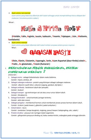 BUKU CANTIK
Create By : DIAN PUJI LESTARI / XII A3 / 11
 Asam amino non esensial
asam amino yang tidak bisa dibentuk oleh tubuh sehingga untuk memperolehnya harus didapat dari
makanan ( terutama protein nabati )
Missal :
HaVe A LITTLe Moti F
(Histidin, Valin, Arginin, Leusin, Isoleusin , Treonin, Triptopan , Lisin , Metionin,
Fenilalanin)
 Asam amino esensial
asam amino yang dapat dibentuk oleh tubuh melalui senyawa antara proses respirasi.
Misal :
GAGASAN PasTi
Glisin, Alanin, Glutamin, Asparagin, Serin, Asam Aspartat (daur Krebs) sistein ,
Prolin , As glutamate , Tirosin (fumarat )
f. Berdasarkan fungsi biologisnya, protein
dibedakan menjadi 8
antara lain :
1. Sebagai enzim : sebagai biokatalisator dalam reaksi biokimia.
Contoh : tripsin, amilase, dll
2. Sebagai cadangan makanan : protein yang disimpan sebagai cadangan makanan.
Contoh : albumin ( putih telur ), aleuron ( jagung, gandum, biji-bjian )
3. Sebagai antibody : ketahanan tubuh dari penyakit.
Contoh : leukosit
4. Sebagai transpor : yg mentranspor zat-zat atau unsur-unsur dalam tubuh.
Contoh : Hb dalam O2
5. Sebagai kontraktil : untuk kontraksi jaringan tertentu.
Contoh : aktin dan miosin
6. Sebagai pengatur : membentuk hormon untuk membentuk proses-proses hormon dalam tubuh.
Contoh : tiroksin ( pada hewan ), giberelin ( pada tumbuhan )
7. Untuk toksin : racun.
Contoh : tumbuhan ( tempe bongkrek, singkong, jamur) hewan ( kalajengking, ular, rubah )
8. Protein struktur : pnyusun sel / jaringan tubuh organisme.
Contoh : glikoprotein penyusun dinding sel, kalau rambut kirotin, sedangkan pada serangga sklerotin.
 