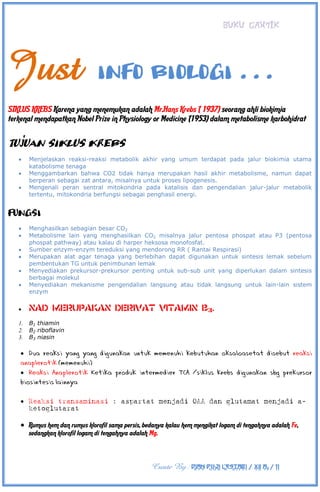 BUKU CANTIK
Create By : DIAN PUJI LESTARI / XII A3 / 11
Just INFO BIOLOGI . . .
SIKLUS KREBS Karena yang menemukan adalah Mr.Hans Krebs ( 1937) seorang ahli biokimia
terkenal mendapatkan Nobel Prize in Physiology or Medicine (1953) dalam metabolisme karbohidrat
Tujuan Siklus Krebs
 Menjelaskan reaksi-reaksi metabolik akhir yang umum terdapat pada jalur biokimia utama
katabolisme tenaga
 Menggambarkan bahwa CO2 tidak hanya merupakan hasil akhir metabolisme, namun dapat
berperan sebagai zat antara, misalnya untuk proses lipogenesis.
 Mengenali peran sentral mitokondria pada katalisis dan pengendalian jalur-jalur metabolik
tertentu, mitokondria berfungsi sebagai penghasil energi.
Fungsi
 Menghasilkan sebagian besar CO2
 Metabolisme lain yang menghasilkan CO2 misalnya jalur pentosa phospat atau P3 (pentosa
phospat pathway) atau kalau di harper heksosa monofosfat.
 Sumber enzym-enzym tereduksi yang mendorong RR ( Rantai Respirasi)
 Merupakan alat agar tenaga yang berlebihan dapat digunakan untuk sintesis lemak sebelum
pembentukan TG untuk penimbunan lemak
 Menyediakan prekursor-prekursor penting untuk sub-sub unit yang diperlukan dalam sintesis
berbagai molekul
 Menyediakan mekanisme pengendalian langsung atau tidak langsung untuk lain-lain sistem
enzym

1. B1 thiamin
2. B2 riboflavin
3. B3 niasin


 Reaksi transaminasi : aspartat menjadi OAA dan glutamat menjadi a-
ketoglutarat
 Rumus hem dan rumus klorofil sama persis, bedanya kalau hem mengikat logam di tengahnya adalah Fe,
sedangkan klorofil logam di tengahnya adalah Mg.
 