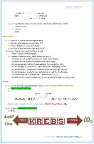 BUKU CANTIK
Create By : DIAN PUJI LESTARI / XII A3 / 11
2 C3H3O3 – P 2 – C3H4O3
(PEP) (PIRUVAT)
2 ADP 2 ATP
d . zat yang dihasilkan tiap 1 molekul glukosa dalam reaksi Glikolisis adalah :
 2 Asam Piruvat
 2 NADH
 2 ATP
PERTANYAAN
9. a . Dimanakah tempat berlangsungnya DKO ?
b . Raksi tersebut apakah membutuhkan O2 ?
c .Tuliskan persamaan rumus kimianya !
d .Apa sajakah yang dihasilkan DKO As. Piruvat ?
10. Pelajari Siklus Krebs, atau Siklus Asam Sitrat 1
a. Dimana tempat berlangsungnya ?
b. Dari pernyataan tersebut, jawab pertanyaan berikut !
B1. Dalam bentuk apakah karbon masuk dalam Siklus Krebs ?
B2. Dalam bentuk apakah karbon keluar dari Siklus Krebs ?
B3. Jelaskan yang terjadi dari masuknya Asetil Co-A menjadi As. Sitrat !
B4. Jelaskan proses perubahan As. Sitrat menjadi As. Alfa Ketoglutarat !
B5. Jelaskan ptoses perubahan As. Alfa Ketoglutarat manjadi As. Suksinat !
B6. Jelaskan proses perubahan dari As. Suksinat menjadi As. Oksaloasetat !
B7. Sebutkan hasil di siklus Krebs dari 2 molekul Asetil Co-A !
B8. Sebutkan senyawa-senyawa antara terbentuk selama Siklus Krebs berlangsung !
JAWAB
9. A . tempat berlangsungnya DKO di dalam EUKARIOT dalam MATRIKS MITOKONDRIA
B . TIDAK MEMBUTUHKAN O2
C .
2NAD+
2NADH
2C3H4O3 + 2Co-A 2C2H3O + Co-A + 2CO3
D . Setiap 1 molekul As. Piruvat menghasilakan 1 NADH, 1 Asetil Co-A, 1 CO2
10. A . Di dalam MATRIKS MITOKONDRIA
B1 & B2 .
 