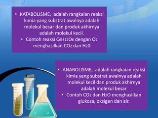 • KATABOLISME, adalah rangkaian reaksi
kimia yang substrat awalnya adalah
molekul besar dan produk akhirnya
adalah molekul kecil.
• Contoh reaksi C6H12O6 dengan O2
menghasilkan CO2 dan H20
• ANABOLISME, adalah rangkaian reaksi
kimia yang substrat awalnya adalah
molekul kecil dan produk akhirnya
adalah molekul besar
• Contoh CO2 dan H2O menghasilkan
glukosa, oksigen dan air.
 