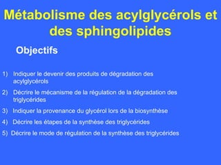 Métabolisme des acylglycérols et
      des sphingolipides
     Objectifs

1) Indiquer le devenir des produits de dégradation des
   acylglycérols
2) Décrire le mécanisme de la régulation de la dégradation des
   triglycérides
3) Indiquer la provenance du glycérol lors de la biosynthèse
4) Décrire les étapes de la synthèse des triglycérides
5) Décrire le mode de régulation de la synthèse des triglycérides
 