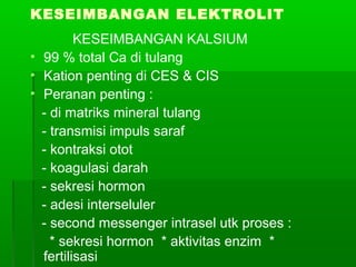 KESEIMBANGAN ELEKTROLIT
KESEIMBANGAN KALSIUM
• 99 % total Ca di tulang
• Kation penting di CES & CIS
• Peranan penting :
- di matriks mineral tulang
- transmisi impuls saraf
- kontraksi otot
- koagulasi darah
- sekresi hormon
- adesi interseluler
- second messenger intrasel utk proses :
* sekresi hormon * aktivitas enzim *
fertilisasi
 