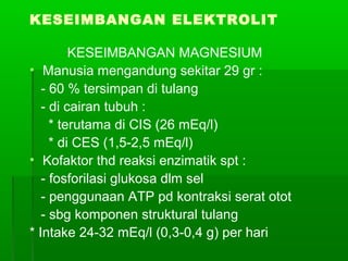 KESEIMBANGAN ELEKTROLIT
KESEIMBANGAN MAGNESIUM
• Manusia mengandung sekitar 29 gr :
- 60 % tersimpan di tulang
- di cairan tubuh :
* terutama di CIS (26 mEq/l)
* di CES (1,5-2,5 mEq/l)
• Kofaktor thd reaksi enzimatik spt :
- fosforilasi glukosa dlm sel
- penggunaan ATP pd kontraksi serat otot
- sbg komponen struktural tulang
* Intake 24-32 mEq/l (0,3-0,4 g) per hari
 