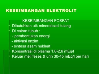 KESEIMBANGAN ELEKTROLIT
KESEIMBANGAN FOSFAT
• Dibutuhkan utk mineralisasi tulang
• Di cairan tubuh :
- pembentukan energi
- aktivasi enzim
- sintesa asam nukleat
• Konsentrasi di plasma 1,8-2,6 mEq/l
• Keluar mell feses & urin 30-45 mEq/l per hari
 