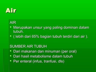 AirAir
AIRAIR
 Merupakan unsur yang paling dominan dalamMerupakan unsur yang paling dominan dalam
tubuh.tubuh.
 ( lebih dari 65% bagian tubuh terdiri dari air ).( lebih dari 65% bagian tubuh terdiri dari air ).
SUMBER AIR TUBUHSUMBER AIR TUBUH
 Dari makanan dan minuman (per oral)Dari makanan dan minuman (per oral)
 Dari hasil metabolisme dalam tubuhDari hasil metabolisme dalam tubuh
 Per enteral (infus, tranfusi, dls)Per enteral (infus, tranfusi, dls)
 
