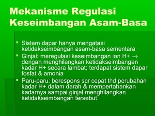 Mekanisme Regulasi
Keseimbangan Asam-Basa
 Sistem dapar hanya mengatasi
ketidakseimbangan asam-basa sementara
 Ginjal: meregulasi keseimbangan ion H+ →
dengan menghilangkan ketidakseimbangan
kadar H+ secara lambat; terdapat sistem dapar
fosfat & amonia
 Paru-paru: berespons scr cepat thd perubahan
kadar H+ dalam darah & mempertahankan
kadarnya sampai ginjal menghilangkan
ketidakseimbangan tersebut
 