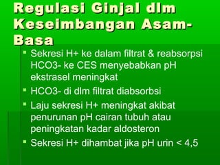 Regulasi Ginjal dlmRegulasi Ginjal dlm
Keseimbangan Asam-Keseimbangan Asam-
BasaBasa
 Sekresi H+ ke dalam filtrat & reabsorpsi
HCO3- ke CES menyebabkan pH
ekstrasel meningkat
 HCO3- di dlm filtrat diabsorbsi
 Laju sekresi H+ meningkat akibat
penurunan pH cairan tubuh atau
peningkatan kadar aldosteron
 Sekresi H+ dihambat jika pH urin < 4,5
 