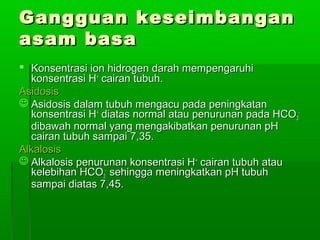 Gangguan keseimbanganGangguan keseimbangan
asam basaasam basa
 Konsentrasi ion hidrogen darah mempengaruhiKonsentrasi ion hidrogen darah mempengaruhi
konsentrasi Hkonsentrasi H++
cairan tubuh.cairan tubuh.
AsidosisAsidosis
 Asidosis dalam tubuh mengacu pada peningkatanAsidosis dalam tubuh mengacu pada peningkatan
konsentrasi Hkonsentrasi H++
diatas normal atau penurunan pada HCOdiatas normal atau penurunan pada HCO33
--
dibawah normal yang mengakibatkan penurunan pHdibawah normal yang mengakibatkan penurunan pH
cairan tubuh sampai 7,35.cairan tubuh sampai 7,35.
AlkalosisAlkalosis
 Alkalosis penurunan konsentrasi HAlkalosis penurunan konsentrasi H++
cairan tubuh ataucairan tubuh atau
kelebihan HCOkelebihan HCO33
--
sehingga meningkatkan pH tubuhsehingga meningkatkan pH tubuh
sampai diatas 7,45.sampai diatas 7,45.
 