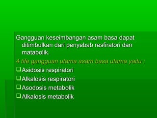 Gangguan keseimbangan asam basa dapatGangguan keseimbangan asam basa dapat
ditimbulkan dari penyebab resfiratori danditimbulkan dari penyebab resfiratori dan
matabolik.matabolik.
4 tife gangguan utama asam basa utama yaitu :4 tife gangguan utama asam basa utama yaitu :
Asidosis respiratoriAsidosis respiratori
Alkalosis respiratoriAlkalosis respiratori
Asodosis metabolikAsodosis metabolik
Alkalosis metabolikAlkalosis metabolik
 