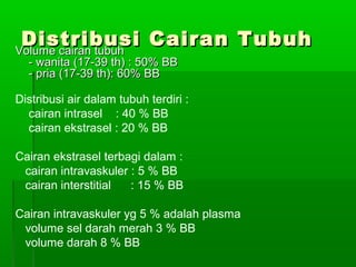 Distribusi Cairan TubuhDistribusi Cairan TubuhVolume cairan tubuhVolume cairan tubuh
- wanita (17-39 th) : 50% BB- wanita (17-39 th) : 50% BB
- pria (17-39 th): 60% BB- pria (17-39 th): 60% BB
Distribusi air dalam tubuh terdiri :
cairan intrasel : 40 % BB
cairan ekstrasel : 20 % BB
Cairan ekstrasel terbagi dalam :
cairan intravaskuler : 5 % BB
cairan interstitial : 15 % BB
Cairan intravaskuler yg 5 % adalah plasma
volume sel darah merah 3 % BB
volume darah 8 % BB
 