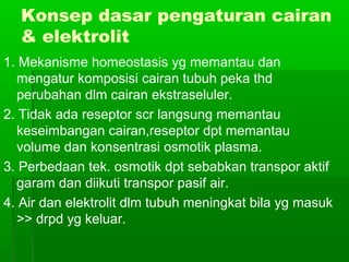 Konsep dasar pengaturan cairan
& elektrolit
1. Mekanisme homeostasis yg memantau dan
mengatur komposisi cairan tubuh peka thd
perubahan dlm cairan ekstraseluler.
2. Tidak ada reseptor scr langsung memantau
keseimbangan cairan,reseptor dpt memantau
volume dan konsentrasi osmotik plasma.
3. Perbedaan tek. osmotik dpt sebabkan transpor aktif
garam dan diikuti transpor pasif air.
4. Air dan elektrolit dlm tubuh meningkat bila yg masuk
>> drpd yg keluar.
 