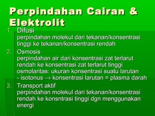 Perpindahan Cairan &Perpindahan Cairan &
ElektrolitElektrolit
1.1. DifusiDifusi
perpindahan molekul dari tekanan/konsentrasiperpindahan molekul dari tekanan/konsentrasi
tinggi ke tekanan/konsentrasi rendahtinggi ke tekanan/konsentrasi rendah
2.2. OsmosisOsmosis
perpindahan air dari konsentrasi zat terlarutperpindahan air dari konsentrasi zat terlarut
rendah ke konsentrasi zat terlarut tinggirendah ke konsentrasi zat terlarut tinggi
osmolaritas: ukuran konsentrasi suatu larutanosmolaritas: ukuran konsentrasi suatu larutan
- isotonus- isotonus →→ konsentrasi larutan = plasma darahkonsentrasi larutan = plasma darah
3.3. Transport aktifTransport aktif
perpindahan molekul dari tekanan/konsentrasiperpindahan molekul dari tekanan/konsentrasi
rendah ke konsntrasi tinggi dgn menggunakanrendah ke konsntrasi tinggi dgn menggunakan
energienergi
 