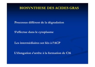 BIOSYNTHESE DES ACIDES GRAS


Processus différent de la dégradation


S’effectue dans le cytoplasme
                    y p


Les intermédiaires sot liés à l’ACP


L’élongation s’arrête à la formation de C16
 
