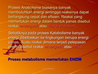 Proses Anabolisme biasanya banyak
membutuhkan energi sehingga reaksinya dapat
berlangsung cepat dan efisien. Reaksi yang
memerlukan energi dalam bentuk panas disebut
reaksi endergonik atau reaksi endoterm.
Sebaliknya pada proses Katabolisme banyak
energi dibebaskan ke lingkungan berupa energi
panas. Suatu reaksi dimana terjadi pelepasan
energi disebut reaksi eksergonik atau reaksi
eksoterm.

Proses metabolisme memerlukan ENZIM

                   as-bio-fmipa-upi
 