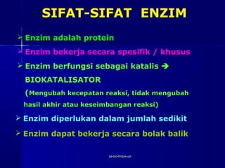 SIFAT-SIFAT ENZIM
 Enzim adalah protein
 Enzim bekerja secara spesifik / khusus
 Enzim berfungsi sebagai katalis 
  BIOKATALISATOR
  (Mengubah kecepatan reaksi, tidak mengubah
 hasil akhir atau keseimbangan reaksi)

 Enzim diperlukan dalam jumlah sedikit

 Enzim dapat bekerja secara bolak balik

                        as-bio-fmipa-upi
 
