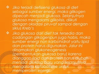  Jika terjadi defisiensi glukosa di diet
sebagai sumber energi, maka glikogen
dipecah menjadi glukosa. Selanjutnya
glukosa mengalami glikolisis, diikuti
dengan oksidasi piruvat sampai dengan
siklus Kreb’s
 Jika glukosa dari diet tak tersedia dan
cadangan glikogenpun juga habis, maka
sumber energi non karbohidrat yaitu lipid
dan protein harus digunakan. Jalur ini
dinamakan glukoneogenesis
(pembentukan glukosa baru) karena
dianggap lipid dan protein harus diubah
menjadi glukosa baru yang selanjutnya
mengalami katabolisme untuk
memperoleh energi.

 