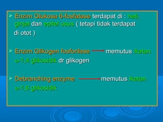    Enzim Glukosa 6-fosfatase terdapat di : hati,
    ginjal dan epitel usus ( tetapi tidak terdapat
    di otot )

   Enzim Glikogen fosforilase       memutus ikatan
    α-1,4 glikosidik dr glikogen

   Debranching enzyme             memutus ikatan
    α-1,6 glikosidik
 