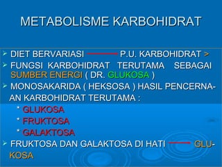 METABOLISME KARBOHIDRAT

 DIET BERVARIASI       P.U. KARBOHIDRAT >
 FUNGSI KARBOHIDRAT TERUTAMA SEBAGAI
  SUMBER ENERGI ( DR. GLUKOSA )
 MONOSAKARIDA ( HEKSOSA ) HASIL PENCERNA-
  AN KARBOHIDRAT TERUTAMA :
   * GLUKOSA
   * FRUKTOSA
   * GALAKTOSA
 FRUKTOSA DAN GALAKTOSA DI HATI       GLU-
  KOSA
 