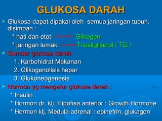 GLUKOSA DARAH
   Glukosa dapat dipakai oleh semua jaringan tubuh,
    disimpan :
      * hati dan otot         Glikogen
      * jaringan lemak        Triasilgliserol ( TG )
   Sumber glukosa darah :
       1. Karbohidrat Makanan
       2. Glikogenolisis hepar
       3. Glukoneogenesis
   Hormon yg mengatur glukosa darah :
     * Insulin
     * Hormon dr. klj. Hipofisa anterior : Growth Hormone
     * Hormon klj. Medula adrenal : epinefrin, glukagon
 