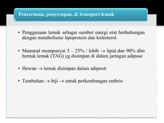 • Penggunaan lemak sebagai sumber energi erat berhubungan
dengan metabolisme lipoprotein dan kolesterol.
• Mammal mempunyai 5 – 25% / lebih  lipid dan 90% dlm
bentuk lemak (TAG) yg disimpan di dalam jaringan adipose
• Hewan  lemak disimpan dalam adiposit
• Tumbuhan  biji  untuk perkembangan embrio
Pencernaan, penyerapan, & transport lemak
 