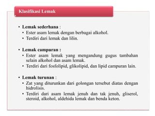 • Lemak sederhana :
• Ester asam lemak dengan berbagai alkohol.
• Terdiri dari lemak dan lilin.
• Lemak campuran :
• Ester asam lemak yang mengandung gugus tambahan
selain alkohol dan asam lemak.
• Terdiri dari fosfolipid, glikolipid, dan lipid campuran lain.
• Lemak turunan :
• Zat yang diturunkan dari golongan tersebut diatas dengan
hidrolisis.
• Terdiri dari asam lemak jenuh dan tak jenuh, gliserol,
steroid, alkohol, aldehida lemak dan benda keton.
Klasifikasi Lemak
 